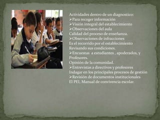 Actividades dentro de un diagnostico:
Para recoger información
Visión integral del establecimiento
Observaciones del aula
Calidad del proceso de enseñanza.
Observaciones de infracciones
Es el recorrido por el establecimiento
Revisando sus condiciones.
Encuestas a estudiantes , apoderados, y
Profesores.
Opinión de la comunidad.
Entrevistas a directivos y profesores
Indagar en los principales procesos de gestión
Revisión de documentos institucionales
El PEI, Manual de convivencia escolar.

 