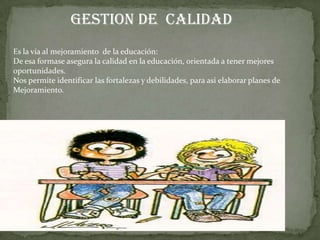 GESTION DE CALIDAD
Es la vía al mejoramiento de la educación:
De esa formase asegura la calidad en la educación, orientada a tener mejores
oportunidades.
Nos permite identificar las fortalezas y debilidades, para asi elaborar planes de
Mejoramiento.

 