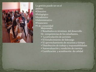 La gestión puede ser en el
ámbito:
Directivo
Pedagógico
Académico
Administrativo
Financiero
Y de comunidad
Mejorando:
Resultados en términos del desarrollo
De competencias de los estudiantes.
 La articulación de acciones
El fortalecimiento de liderazgo
El aprovechamiento de recursos y tiempo
Distribución de trabajo y responsabilidades
Autoevaluación y rendición de cuentas
Certificación y acreditación de calidad

 