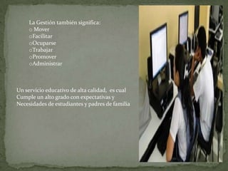 La Gestión también significa:
o Mover
oFacilitar
oOcuparse
oTrabajar
oPromover
oAdministrar

Un servicio educativo de alta calidad, es cual
Cumple un alto grado con expectativas y
Necesidades de estudiantes y padres de familia

 