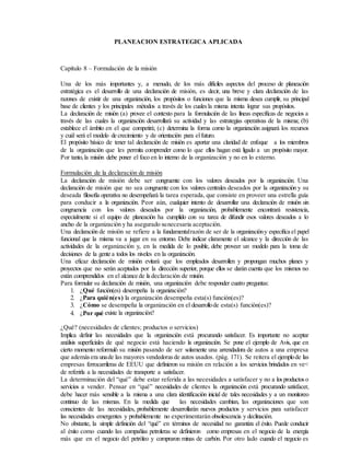 PLANEACION ESTRATEGICA APLICADA
Capítulo 8 – Formulación de la misión
Una de los más importantes y, a menudo, de los más difíciles aspectos del proceso de planeación
estratégica es el desarrollo de una declaración de misión, es decir, una breve y clara declaración de las
razones de existir de una organización, los propósitos o funciones que la misma desea cumplir, su principal
base de clientes y los principales métodos a través de los cualesla misma intenta lograr sus propósitos.
La declaración de misión (a) provee el contexto para la formulación de las líneas específicas de negocios a
través de las cuales la organización desarrollará su actividad y las estrategias operativas de la misma; (b)
establece el ámbito en el que competirá; (c) determina la forma como la organización asignará los recursos
y cuál será el modelo de crecimiento y de orientación para elfuturo.
El propósito básico de tener tal declaración de misión es aportar una claridad de enfoque a los miembros
de la organización que les permita comprender como lo que ellos hagan está ligado a un propósito mayor.
Por tanto, la misión debe poner el foco en lo interno de la organización y no en lo externo.
Formulación de la declaración de misión
La declaración de misión debe ser congruente con los valores deseados por la organización. Una
declaración de misión que no sea congruente con los valores centrales deseados por la organización y su
deseada filosofía operativa no desempeñará la tarea esperada, que consiste en proveer una estrella guía
para conducir a la organización. Peor aún, cualquier intento de desarrollar una declaración de misión sin
congruencia con los valores deseados por la organización, probablemente encontrará resistencia,
especialmente si el equipo de planeación ha cumplido con su tarea de difundir esos valores deseados a lo
ancho de la organización y ha asegurado sunecesaria aceptación.
Una declaración de misión se refiere a la fundamentalrazón de ser de la organizacióny especifica el papel
funcional que la misma va a jugar en su entorno. Debe indicar claramente el alcance y la dirección de las
actividades de la organización y, en la medida de lo posible, debe proveer un modelo para la toma de
decisiones de la gente a todos los niveles en la organización.
Una eficaz declaración de misión evitará que los empleados desarrollen y propongan muchos planes y
proyectos que no serán aceptados por la dirección superior, porque ellos se darán cuenta que los mismos no
están comprendidos en el alcance de la declaración de misión.
Para formular su declaración de misión, una organización debe responder cuatro preguntas:
1. ¿Qué función(es) desempeña la organización?
2. ¿Para quién(es) la organización desempeña esta(s) función(es)?
3. ¿Cómo se desempeña la organización en el desarrollode esta(s) función(es)?
4. ¿Por qué existe la organización?
¿Qué? (necesidades de clientes; productos o servicios)
Implica definir las necesidades que la organización está procurando satisfacer. Es importante no aceptar
análisis superficiales de qué negocio está haciendo la organización. Se pone el ejemplo de Avis, que en
cierto momento reformuló su misión pasando de ser solamente una arrendadora de autos a una empresa
que además era unade las mayores vendedoras de autos usados. (pág. 171). Se reitera el ejemplode las
empresas ferrocarrileras de EEUU que definieron su misión en relación a los servicios brindados en ve<
de referirla a la necesidades de transporte a satisfacer.
La determinación del “qué” debe estar referida a las necesidades a satisfacer y no a losproductoso
servicios a vender. Pensar en “qué” necesidades de clientes la organización está procurando satisfacer,
debe hacer más sensible a la misma a una clara identificación inicial de tales necesidades y a un monitoreo
continuo de las mismas. En la medida que las necesidades cambian, las organizaciones que son
conscientes de las necesidades, probablemente desarrollarán nuevos productos y servicios para satisfacer
las necesidades emergentes y probablemente no experimentarán obsolescencia y declinación.
No obstante, la simple definición del “qué” en términos de necesidad no garantiza el éxito. Puede conducir
al éxito como cuando las compañías petroleras se definieron como empresas en el negocio de la energía
más que en el negocio del petróleo y compraron minas de carbón. Por otro lado cuando el negocio es
 