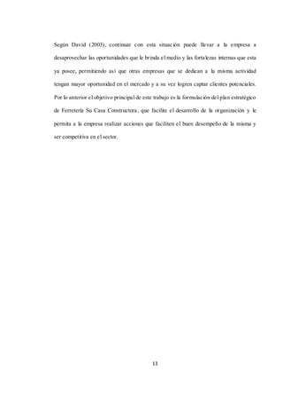 13
Según David (2003), continuar con esta situación puede llevar a la empresa a
desaprovechar las oportunidades que le brinda el medio y las fortalezas internas que esta
ya posee, permitiendo así que otras empresas que se dedican a la misma actividad
tengan mayor oportunidad en el mercado y a su vez logren captar clientes potenciales.
Por lo anterior el objetivo principal de este trabajo es la formulación del plan estratégico
de Ferretería Su Casa Constructora, que facilite el desarrollo de la organización y le
permita a la empresa realizar acciones que faciliten el buen desempeño de la misma y
ser competitiva en el sector.
 