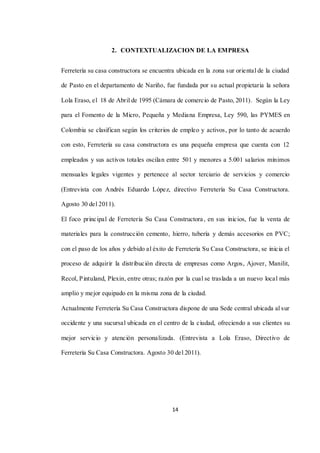 14
2. CONTEXTUALIZACION DE LA EMPRESA
Ferretería su casa constructora se encuentra ubicada en la zona sur oriental de la ciudad
de Pasto en el departamento de Nariño, fue fundada por su actual propietaria la señora
Lola Eraso, el 18 de Abril de 1995 (Cámara de comercio de Pasto, 2011). Según la Ley
para el Fomento de la Micro, Pequeña y Mediana Empresa, Ley 590, las PYMES en
Colombia se clasifican según los criterios de empleo y activos, por lo tanto de acuerdo
con esto, Ferretería su casa constructora es una pequeña empresa que cuenta con 12
empleados y sus activos totales oscilan entre 501 y menores a 5.001 salarios mínimos
mensuales legales vigentes y pertenece al sector terciario de servicios y comercio
(Entrevista con Andrés Eduardo López, directivo Ferretería Su Casa Constructora.
Agosto 30 del 2011).
El foco principal de Ferretería Su Casa Constructora, en sus inicios, fue la venta de
materiales para la construcción cemento, hierro, tubería y demás accesorios en PVC;
con el paso de los años y debido al éxito de Ferretería Su Casa Constructora, se inicia el
proceso de adquirir la distribución directa de empresas como Argos, Ajover, Manilit,
Recol, Pintuland, Plexin, entre otras; razón por la cual se traslada a un nuevo local más
amplio y mejor equipado en la misma zona de la ciudad.
Actualmente Ferretería Su Casa Constructora dispone de una Sede central ubicada al sur
occidente y una sucursal ubicada en el centro de la ciudad, ofreciendo a sus clientes su
mejor servicio y atención personalizada. (Entrevista a Lola Eraso, Directivo de
Ferretería Su Casa Constructora. Agosto 30 del 2011).
 