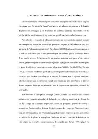 15
3. REFERENTES TEÓRICOS: PLANEACIÓN ESTRATÉGICA
En este apartado se abordan algunos conceptos útiles para la formulación de un plan
estratégico para Ferretería Su Casa Constructora; inicialmente se presenta la definición
de planeación estratégica y se desarrollan los aspectos centrales relacionados con la
misión, visión, análisis estratégico y objetivos; por último, la formulación estratégica.
Para abordar el concepto de planeación estratégica, es importante precisar primero
los conceptos de planeación y estrategia, para tener mayor claridad sobre qué es y por
qué surge la “planeación estratégica”. Para Gómez (1994) la planeación corresponde a
la serie de actividades que se van generando por las acciones que se establecen dentro
de un marco, a través de la planeación las personas tratan de anticiparse a los eventos
futuros, prepararse para las afrontar contingencias y proyectar actividades futuras para
el logro de objetivos; otros autores, entre ellos Ackof (1980), David (2003) y Steiner
(1992), coinciden en afirmar que la planeación requiere la elaboración de un modelo o
estructura que funcione como base en la toma de decisiones para el logro de objetivos;
además sostienen que la planeación cumple una función de gran importancia al interior
de una empresa, dado que es primordial para la organización ejecución y control de
actividades.
Por otro lado, el concepto de estrategia (David 2003) ha sido utilizado en el campo
militar como elemento primordial de la batalla; sin embargo, a partir de la década de
los 50´s surge en el campo empresarial, como un programa general de acción y
herramienta fundamental en la toma de decisiones en las empresas Norteamericanas;
teniendo en la década de los 70 una gran acogida por estas empresas quienes comienzan
la elaboración de planes a largo plazo. Desde sus inicios el concepto de Estrategia ha
sido objeto de múltiples interpretaciones, de acuerdo con Porter (1996, pág.2) la
 