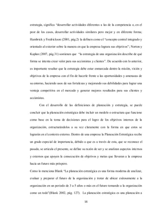 16
estrategia, significa “desarrollar actividades diferentes a las de la competencia o, en el
peor de los casos, desarrollar actividades similares pero mejor y en diferente forma;
Hambrick y Fredrickson (2001, pág.2) la definen como el “concepto central integrado y
orientado al exterior sobre la manera en que la empresa lograra sus objetivos”; Norton y
Kaplan (2007, pág.31) sostienen que “la estrategia de una organización describe de qué
forma se intenta crear valor para sus accionistas y clientes”. De acuerdo con lo anterior,
es importante resaltar que la estrategia debe estar enmarcada dentro la misión, visión y
objetivos de la empresa con el fin de hacerle frente a las oportunidades y amenazas de
su entorno, haciendo usos de sus fortalezas y mejorando sus debilidades para lograr una
ventaja competitiva en el mercado y generar mejores resultados para sus clientes y
accionistas.
Con el desarrollo de las definiciones de planeación y estrategia, se puede
concluir que la planeación estratégica debe incluir un modelo o estructura que funcione
como base en la toma de decisiones para el logro de los objetivos internos de la
organización, estructurándolos a su vez claramente con la forma en que estos se
lograrán en el contexto externo. Dentro de una empresa la Planeación Estratégica recibe
un grado especial de importancia, debido a que es a través de esta, que se reconoce el
pasado, se articula el presente, se define su razón de ser y se analizan aspectos internos
y externos que apoyen la consecución de objetivos y metas que llevaran a la empresa
hacia un futuro más próspero.
Como lo menciona Blank “La planeación estratégica es una forma moderna de analizar,
evaluar y preparar el futuro de la organización y tratar de ubicar exitosamente a la
organización en un periodo de 3 a 5 años o más en el futuro tomando a la organización
como un todo”(Blank 2002, pág. 127). La planeación estratégica es una planeación a
 