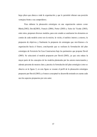 17
largo plazo que abarca a toda la organización y que le permitirá obtener una posición
ventajosa frente a sus competidores.
Para elaborar la planeación estratégica en una organización autores como
Blank,(2002), David(2003), Francés (2006), Porter (2003) y Sainz de Vicuña (2003),
entre otros, proponen diversos modelos, para este estudio se analizaron los elementos en
común de cada modelo como son la misión, la visión, el análisis interno y externo, la
propuesta de objetivos y finalmente la propuesta de estrategias que movilizaran a la
organización hacia el futuro, concluyendo que se realizara la formulación del plan
estratégico de Ferretería Su Casa Constructora bajo los parámetros que propone David
(2003). Se seleccionó el modelo propuesto por David (2003), ya que este enlaza la
mayor parte de los conceptos de los modelos planteados por los autores mencionados y
además presenta de manera clara y practica la formulación del plan estratégico como se
observa en la figura 2; en esta figura se resume el perfil de la planeación estratégica
propuesto por David (2003) y el marco conceptual se desarrolla teniendo en cuenta cada
uno los aspectos propuestos por este autor.
 
