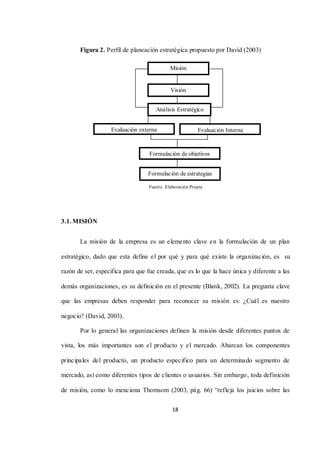 18
Figura 2. Perfil de planeación estratégica propuesto por David (2003)
Fuente. Elaboración Propia
3.1. MISIÓN
La misión de la empresa es un elemento clave en la formulación de un plan
estratégico, dado que esta define el por qué y para qué existe la organización, es su
razón de ser, especifica para que fue creada, que es lo que la hace única y diferente a las
demás organizaciones, es su definición en el presente (Blank, 2002). La pregunta clave
que las empresas deben responder para reconocer su misión es: ¿Cuál es nuestro
negocio? (David, 2003).
Por lo general las organizaciones definen la misión desde diferentes puntos de
vista, los más importantes son el producto y el mercado. Abarcan los componentes
principales del producto, un producto especifico para un determinado segmento de
mercado, así como diferentes tipos de clientes o usuarios. Sin embargo, toda definición
de misión, como lo menciona Thomsom (2003, pág. 66) “refleja los juicios sobre las
Visión
Análisis Estratégico
Evaluación Interna
Evaluación externa
Formulación de objetivos
Formulación de estrategias
Misión
 