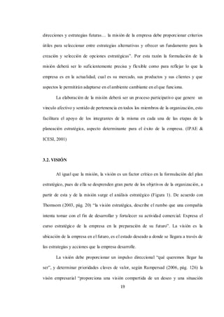 19
direcciones y estrategias futuras… la misión de la empresa debe proporcionar criterios
útiles para seleccionar entre estrategias alternativas y ofrecer un fundamento para la
creación y selección de opciones estratégicas”. Por esta razón la formulación de la
misión deberá ser lo suficientemente precisa y flexible como para reflejar lo que la
empresa es en la actualidad, cual es su mercado, sus productos y sus clientes y que
aspectos le permitirán adaptarse en el ambiente cambiante en el que funciona.
La elaboración de la misión deberá ser un proceso participativo que genere un
vinculo afectivo y sentido de pertenencia en todos los miembros de la organización, esto
facilitara el apoyo de los integrantes de la misma en cada una de las etapas de la
planeación estratégica, aspecto determinante para el éxito de la empresa. (IPAE &
ICESI, 2001)
3.2. VISIÓN
Al igual que la misión, la visión es un factor crítico en la formulación del plan
estratégico, pues de ella se desprenden gran parte de los objetivos de la organización, a
partir de esta y de la misión surge el análisis estratégico (Figura 1). De acuerdo con
Thomsom (2003, pág. 20) “la visión estratégica, describe el rumbo que una compañía
intenta tomar con el fin de desarrollar y fortalecer su actividad comercial. Expresa el
curso estratégico de la empresa en la preparación de su futuro”. La visión es la
ubicación de la empresa en el futuro, es el estado deseado a donde se llegara a través de
las estrategias y acciones que la empresa desarrolle.
La visión debe proporcionar un impulso direccional “qué queremos llegar ha
ser”, y determinar prioridades claves de valor, según Rampersad (2006, pág. 126) la
visón empresarial “proporciona una visión compartida de un deseo y una situación
 