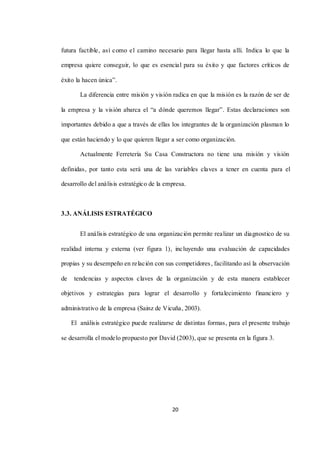20
futura factible, así como el camino necesario para llegar hasta allí. Indica lo que la
empresa quiere conseguir, lo que es esencial para su éxito y que factores críticos de
éxito la hacen única”.
La diferencia entre misión y visión radica en que la misión es la razón de ser de
la empresa y la visión abarca el “a dónde queremos llegar”. Estas declaraciones son
importantes debido a que a través de ellas los integrantes de la organización plasman lo
que están haciendo y lo que quieren llegar a ser como organización.
Actualmente Ferretería Su Casa Constructora no tiene una misión y visión
definidas, por tanto esta será una de las variables claves a tener en cuenta para el
desarrollo del análisis estratégico de la empresa.
3.3. ANÁLISIS ESTRATÉGICO
El análisis estratégico de una organización permite realizar un diagnostico de su
realidad interna y externa (ver figura 1), incluyendo una evaluación de capacidades
propias y su desempeño en relación con sus competidores, facilitando así la observación
de tendencias y aspectos claves de la organización y de esta manera establecer
objetivos y estrategias para lograr el desarrollo y fortalecimiento financiero y
administrativo de la empresa (Sainz de Vicuña, 2003).
El análisis estratégico puede realizarse de distintas formas, para el presente trabajo
se desarrolla el modelo propuesto por David (2003), que se presenta en la figura 3.
 