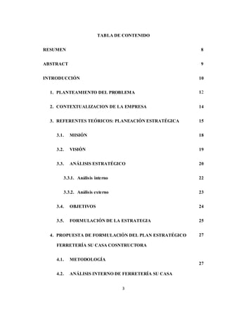3
TABLA DE CONTENIDO
RESUMEN
ABSTRACT
INTRODUCCIÓN
1. PLANTEAMIENTO DEL PROBLEMA
2. CONTEXTUALIZACION DE LA EMPRESA
3. REFERENTES TEÓRICOS: PLANEACIÓN ESTRATÉGICA
3.1. MISIÓN
3.2. VISIÓN
3.3. ANÁLISIS ESTRATÉGICO
3.3.1. Análisis interno
3.3.2. Análisis externo
3.4. OBJETIVOS
3.5. FORMULACIÓN DE LA ESTRATEGIA
4. PROPUESTA DE FORMULACIÓN DEL PLAN ESTRATÉGICO
FERRETERÍA SU CASA COSNTRUCTORA
4.1. METODOLOGÍA
4.2. ANÁLISIS INTERNO DE FERRETERÍA SU CASA
8
9
10
12
14
15
18
19
20
22
23
24
25
27
27
 