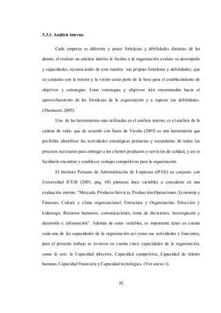 22
3.3.1. Análisis interno
Cada empresa es diferente y posee fortalezas y debilidades distintas de las
demás, el realizar un análisis interno le facilita a la organización evaluar su desempeño
y capacidades, reconociendo de esta manera sus propias fortalezas y debilidades; que
en conjunto con la misión y la visión serán parte de la base para el establecimiento de
objetivos y estrategias. Estas estrategias y objetivos irán encaminados hacia el
aprovechamiento de las fortalezas de la organización y a superar sus debilidades.
(Thomsom, 2003).
Una de las herramientas más utilizadas en el análisis interno, es el análisis de la
cadena de valor, que de acuerdo con Sainz de Vicuña (2003) es una herramienta que
posibilita identificar las actividades estratégicas primarias y secundarias de todos los
procesos necesarios para entregar a los clientes productos y servicios de calidad, y así se
facilitaría encontrar y establecer ventajas competitivas para la organización.
El Instituto Peruano de Administración de Empresas (IPAE) en conjunto con
Universidad ICESI (2001, pág. 60) plantean doce variables a considerar en una
evaluación interna: “Mercado, Producto-Servicio, Producción-Operaciones, Economía y
Finanzas, Cultura y clima organizacional, Estructura y Organización, Dirección y
Liderazgo, Recursos humanos, comunicaciones, toma de decisiones, investigación y
desarrollo e información”. Además de estas variables, es importante tener en cuenta
cada una de las capacidades de la organización así como sus actividades y funciones,
para el presente trabajo se tuvieron en cuenta cinco capacidades de la organización,
como lo son: la Capacidad directiva, Capacidad competitiva, Capacidad de talento
humano, Capacidad financiera y Capacidad tecnológica. (Ver anexo 1).
 