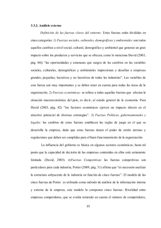 23
3.3.2. Análisis externo
Definición de las fuerzas claves del entorno: Estas fuerzas están divididas en
cinco categorías: 1) Fuerzas sociales, culturales, demográficas y ambientales: son todos
aquellos cambios a nivel social, cultural, demográfico y ambiental que generan un gran
impacto sobre los productos y servicios que se ofrecen, como lo menciona David (2003,
pág. 84)) “las oportunidades y amenazas que surgen de los cambios en las variables
sociales, culturales, demográficas y ambientales impresionan y desafían a empresas
grandes, pequeñas, lucrativas y no lucrativas de todas las industrias”. Las variables de
esta fuerza son muy importantes y se deben tener en cuenta para todas las áreas de la
organización. 2) Fuerzas económicas: se refiere a todas aquellas fuerzas que afectan la
situación macroeconómica del país, es decir, al estado general de la economía. Para
David (2003, pág. 82) “los factores económicos ejercen un impacto directo en el
atractivo potencial de diversas estrategias”. 3) Fuerzas Políticas, gubernamentales y
legales: los cambios de estas fuerzas establecen las reglas de juego en el que se
desarrolla la empresa, dado que estas fuerzas tienen el poder de emitir normas y
regulaciones que deben ser cumplidas para el buen funcionamiento de la organización.
La influencia del gobierno es básica en algunos sectores económicos, hasta tal
punto que la capacidad de decisión de las empresas contenidas en ellos está seriamente
limitada. (David, 2003). 4)Fuerzas Competitivas: las fuerzas competitivas son
particulares para cada industria, Porter (2009, pág. 31) afirma que “es necesario analizar
la estructura subyacente de la industria en función de cinco fuerzas”. El modelo de las
cinco fuerzas de Porter es utilizado como método de análisis de la información interna
y externa de la empresa, este modelo lo componen cinco fuerzas: Rivalidad entre
empresas competidoras, que se evalúa teniendo en cuenta el número de competidores,
 