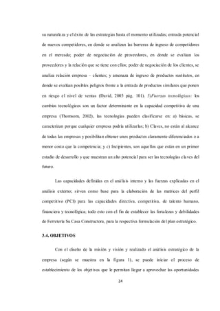 24
su naturaleza y el éxito de las estrategias hasta el momento utilizadas; entrada potencial
de nuevos competidores, en donde se analizan las barreras de ingreso de competidores
en el mercado; poder de negociación de proveedores, en donde se evalúan los
proveedores y la relación que se tiene con ellos; poder de negociación de los clientes, se
analiza relación empresa – clientes; y amenaza de ingreso de productos sustitutos, en
donde se evalúan posibles peligros frente a la entrada de productos similares que ponen
en riesgo el nivel de ventas (David, 2003 pág. 101). 5)Fuerzas tecnológicas: los
cambios tecnológicos son un factor determinante en la capacidad competitiva de una
empresa (Thomsom, 2002), las tecnologías pueden clasificarse en: a) básicas, se
caracterizan porque cualquier empresa podría utilizarlas; b) Claves, no están al alcance
de todas las empresas y posibilitan obtener unos productos claramente diferenciados o a
menor costo que la competencia; y c) Incipientes, son aquellos que están en un primer
estadio de desarrollo y que muestran un alto potencial para ser las tecnologías claves del
futuro.
Las capacidades definidas en el análisis interno y las fuerzas explicadas en el
análisis externo; sirven como base para la elaboración de las matrices del perfil
competitivo (PCI) para las capacidades directiva, competitiva, de talento humano,
financiera y tecnológica; todo esto con el fin de establecer las fortalezas y debilidades
de Ferretería Su Casa Constructora, para la respectiva formulación del plan estratégico.
3.4. OBJETIVOS
Con el diseño de la misión y visión y realizado el análisis estratégico de la
empresa (según se muestra en la figura 1), se puede iniciar el proceso de
establecimiento de los objetivos que le permitan llegar a aprovechar las oportunidades
 