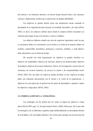 25
del entorno y sus fortalezas internas y al mismo tiempo hacerle frente a las amenazas
externas e implementar cambios para contrarrestar sus propias debilidades.
Los objetivos se pueden definir como una declaración escrita orientada al
desempeño de la organización para alcanzar un resultado mesurable y de valor (IPAE,
2001); es decir, los objetivos definen hacia donde la empresa deberá encaminar sus
esfuerzos para lograr lo que en la misión y visión se establece.
Los objetivos deberán cumplir una serie de requisitos importantes entre los que
se encuentran: deben ser consistentes con la misión y la visión de la empresa; deben ser
realistas, compresibles, desafiantes, jerárquicos, concretos, retadores, y cada objetivo
debe relacionarse con un límite de tiempo.
De acuerdo con cada organización los objetivos se pueden clasificar en:
objetivos de rentabilidad, objetivos de mercado, objetivos de productividad, objetivos
de producto, objetivos de recursos financieros, físicos, de investigación e innovación, de
estructura, de recursos humanos, de servicio al cliente y de responsabilidad social.
(IPAE, 2001). Por otro lado, los objetivos pueden dividirse en dos: objetivos de largo
plazo van enlazados directamente con la misión y la visión de la organización y
objetivos de corto plazo por lo general son las metas de desempeño y apuntan a lograr
los objetivos a largo plazo. (IPAE, 2001).
3.5. FORMULACIÓN DE LA ESTRATÉGIA
Las estrategias son los medios por los cuales se logran los objetivos a largo
plazo (David 2003, pág. 11), de igual manera Porter (2003) afirma que “de lo que trata
la estrategia es de ser diferentes, significa elegir deliberadamente un desempeño distinto
de actividades o de actividades distintas a los rivales para entregar una mezcla única de
 