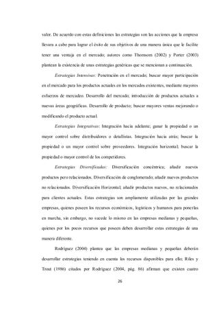 26
valor. De acuerdo con estas definiciones las estrategias son las acciones que la empresa
llevara a cabo para lograr el éxito de sus objetivos de una manera única que le facilite
tener una ventaja en el mercado; autores como Thomsom (2002) y Porter (2003)
plantean la existencia de unas estrategias genéricas que se mencionan a continuación.
Estrategias Intensivas: Penetración en el mercado; buscar mayor participación
en el mercado para los productos actuales en los mercados existentes, mediante mayores
esfuerzos de mercadeo. Desarrollo del mercado; introducción de productos actuales a
nuevas áreas geográficas. Desarrollo de producto; buscar mayores ventas mejorando o
modificando el producto actual.
Estrategias Integrativas: Integración hacia adelante; ganar la propiedad o un
mayor control sobre distribuidores o detallistas. Integración hacia atrás; buscar la
propiedad o un mayor control sobre proveedores. Integración horizontal; buscar la
propiedad o mayor control de los competidores.
Estrategias Diversificadas: Diversificación concéntrica; añadir nuevos
productos pero relacionados. Diversificación de conglomerado; añadir nuevos productos
no relacionados. Diversificación Horizontal; añadir productos nuevos, no relacionados
para clientes actuales. Estas estrategias son ampliamente utilizadas por las grandes
empresas, quienes poseen los recursos económicos, logísticos y humanos para ponerlas
en marcha, sin embargo, no sucede lo mismo en las empresas medianas y pequeñas,
quienes por los pocos recursos que poseen deben desarrollar estas estrategias de una
manera diferente.
Rodríguez (2004) plantea que las empresas medianas y pequeñas deberán
desarrollar estrategias teniendo en cuenta los recursos disponibles para ello; Riles y
Trout (1986) citados por Rodríguez (2004, pág. 86) afirman que existen cuatro
 