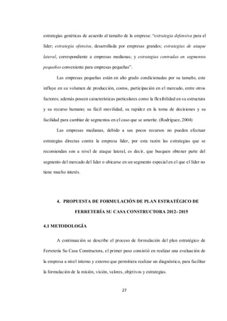 27
estrategias genéricas de acuerdo al tamaño de la empresa: “estrategia defensiva para el
líder; estrategia ofensiva, desarrollada por empresas grandes; estrategias de ataque
lateral, correspondiente a empresas medianas; y estrategias centradas en segmentos
pequeños conveniente para empresas pequeñas”.
Las empresas pequeñas están en alto grado condicionadas por su tamaño, este
influye en su volumen de producción, costos, participación en el mercado, entre otros
factores; además poseen características particulares como la flexibilidad en su estructura
y su recurso humano; su fácil movilidad, su rapidez en la toma de decisiones y su
facilidad para cambiar de segmentos en el caso que se amerite. (Rodríguez, 2004)
Las empresas medianas, debido a sus pocos recursos no pueden efectuar
estrategias directas contra la empresa líder, por esta razón las estrategias que se
recomiendan son a nivel de ataque lateral, es decir, que busquen obtener parte del
segmento del mercado del líder o ubicarse en un segmento especial en el que el líder no
tiene mucho interés.
4. PROPUESTA DE FORMULACIÓN DE PLAN ESTRATÉGICO DE
FERRETERÍA SU CASA CONSTRUCTORA 2012- 2015
4.1 METODOLOGÍA
A continuación se describe el proceso de formulación del plan estratégico de
Ferretería Su Casa Constructora, el primer paso consistió en realizar una evaluación de
la empresa a nivel interno y externo que permitiera realizar un diagnóstico, para facilitar
la formulación de la misión, visión, valores, objetivos y estrategias.
 