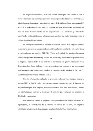 28
El diagnóstico realizado, parte del análisis estratégico que comienza con la
evaluación interna de la empresa en cuanto a sus capacidades directiva, competitiva, de
talento humano, financiera y tecnológica; a través de la elaboración de las matrices PCI
M.E.F.I; la aplicación de estas matrices permitió analizar las variables internas claves
para el buen funcionamiento de la organización. Las fortalezas y debilidades
identificadas están detalladas de tal manera que permitan una mejor correlación para la
evaluación del ambiente interno.
En un segundo momento se realizó la evaluación externa de la empresa teniendo
en cuenta los entornos y la capacidad competitiva; el análisis se llevó a cabo a través de
la elaboración de las Matrices M.E.F.E, POAM y el análisis de las cinco fuerzas de
Porter; esto permitió identificar y valorar las amenazas y oportunidades potenciales de
la empresa. Dependiendo de su impacto e importancia un grupo estratégico puede
determinar si un factor dado en el entorno constituye una amenaza o una oportunidad
para la empresa, por lo tanto estas matrices en conjunto con las matrices M.E.F.I y P.C.I
facilitan la construcción de la Matriz DOFA.
Con la información analizada se procedió a elaborar las matrices externa e
interna (MIE) y DOFA en las cuales se encontraron puntos clave para la formulación
del plan estratégico de la empresa, buscando utilizar las fortalezas para mejorar, resaltar
sus oportunidades externas y minimizar el impacto que conllevan las amenazas y
debilidades encontradas.
Finalmente se elaboró la propuesta de mejoramiento que incluye el diseño del
organigrama, la formulación de la misión, la visión, los valores, los objetivos
estratégicos y la propuesta de estrategias para Ferretería Su Casa Constructora.
 