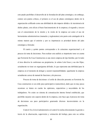 30
esto puede posibilitar el desarrollo de la formulación del plan estratégico; sin embargo,
existen seis puntos críticos, el primero es el uso de planes estratégicos dentro de la
organización calificado como una debilidad de alto impacto debido a la inexistencia de
dichos planes, esto afecta el buen funcionamiento de la empresa; el segundo y tercero
son el conocimiento de la misión y la visión de la empresa así como el uso de
herramientas administrativas (manuales y reglamentos) este punto está catalogado de la
misma manera que el anterior y por su importancia es prioridad dentro del plan
estratégico a formular.
El cuarto y quinto puntos corresponden a la estructura organizacional y al
proceso de toma de decisiones. Para realizar este análisis es importante tener en cuenta
que Ferretería Su Casa Constructora es una micro empresa de tipo familiar, por lo tanto
el área directiva la conforman sus propietarios, la señora Lola Eraso y sus dos Hijos;
actualmente no tiene un organigrama definido, lo que representa una debilidad para la
empresa en el momento de delegar y asumir responsabilidades; igualmente la empresa
actualmente carece de manual de funciones y de procesos.
Proceso de toma de decisiones: el estilo de dirección presente en Ferretería Su
Casa constructora es un estilo poco participativo (autocrático), dado que en muy pocas
ocasiones se tienen en cuenta las opiniones, expectativas y necesidades de los
trabajadores. No existe un sistema de comunicación interna formal establecido, que
posibilite mejorar este aspecto dentro de la empresa, esto hace que el proceso de toma
de decisiones sea poco participativo generando diversos inconvenientes en la
organización.
Control: En el nivel administrativo el control lo realiza directamente la gerente a
través de la observación, supervisión y valoración del trabajo, para esto no utiliza
 