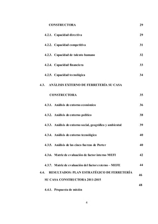4
CONSTRUCTORA
4.2.1. Capacidad directiva
4.2.2. Capacidad competitiva
4.2.3. Capacidad de talento humano
4.2.4. Capacidad financiera
4.2.5. Capacidad tecnológica
4.3. ANÁLISIS EXTERNO DE FERRETERÍA SU CASA
CONSTRUCTORA
4.3.1. Análisis de entorno económico
4.3.2. Análisis de entorno político
4.3.3. Análisis de entorno social, geográfico y ambiental
4.3.4. Análisis de entorno tecnológico
4.3.5. Análisis de las cinco fuerzas de Porter
4.3.6. Matriz de evaluación de factor interno MEFI
4.3.7. Matriz de evaluación del factor externo – MEFE
4.4. RESULTADOS: PLAN ESTRATÉGICO DE FERRETERÍA
SU CASA CONSTRUCTORA 2011-2015
4.4.1. Propuesta de misión
29
29
31
32
33
34
35
36
38
39
40
40
42
44
46
48
 