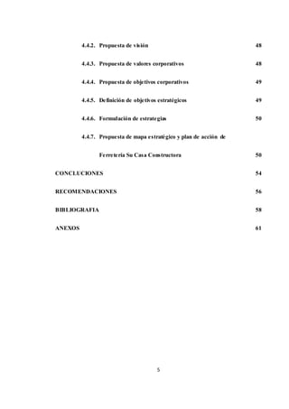 5
4.4.2. Propuesta de visión
4.4.3. Propuesta de valores corporativos
4.4.4. Propuesta de objetivos corporativos
4.4.5. Definición de objetivos estratégicos
4.4.6. Formulación de estrategias
4.4.7. Propuesta de mapa estratégico y plan de acción de
Ferretería Su Casa Constructora
CONCLUCIONES
RECOMENDACIONES
BIBLIOGRAFIA
ANEXOS
48
48
49
49
50
50
54
56
58
61
 