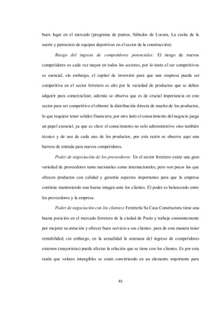 41
buen lugar en el mercado (programa de puntos, Sábados de Locura, La casita de la
suerte y patrocinio de equipos deportivos en el sector de la construcción).
Riesgo del ingreso de competidores potenciales: El riesgo de nuevos
competidores es cada vez mayor en todos los sectores, por lo tanto el ser competitivos
es esencial, sin embargo, el capital de inversión para que una empresa pueda ser
competitiva en el sector ferretero es alto por la variedad de productos que se deben
adquirir para comercializar, además se observa que es de crucial importancia en este
sector para ser competitivo el obtener la distribución directa de mucho de los productos,
lo que requiere tener solidez financiera, por otro lado el conocimiento del negocio juega
un papel esencial, ya que es clave el conocimiento no solo administrativo sino también
técnico y de uso de cada uno de los productos, por esta razón se observa aquí una
barrera de entrada para nuevos competidores.
Poder de negociación de los proveedores: En el sector ferretero existe una gran
variedad de proveedores tanto nacionales como internacionales, pero son pocos los que
ofrecen productos con calidad y garantía aspectos importantes para que la empresa
continúe manteniendo una buena imagen ante los clientes. El poder es balanceado entre
los proveedores y la empresa.
Poder de negociación con los clientes: Ferretería Su Casa Constructora tiene una
buena posición en el mercado ferretero de la ciudad de Pasto y trabaja constantemente
por mejorar su atención y ofrecer buen servicio a sus clientes, para de esta manera tener
rentabilidad, sin embargo, en la actualidad la amenaza del ingreso de competidores
externos (mayoristas) puede afectar la relación que se tiene con los clientes. Es por esta
razón que valores intangibles se están convirtiendo en un elemento importante para
 