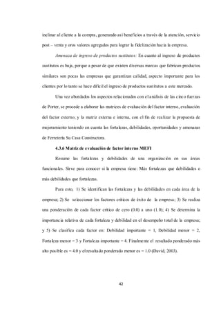 42
inclinar al cliente a la compra, generando así beneficios a través de la atención, servicio
post – venta y oros valores agregados para lograr la fidelización hacia la empresa.
Amenaza de ingreso de productos sustitutos: En cuanto al ingreso de productos
sustitutos es baja, porque a pesar de que existen diversas marcas que fabrican productos
similares son pocas las empresas que garantizan calidad, aspecto importante para los
clientes por lo tanto se hace difícil el ingreso de productos sustitutos a este mercado.
Una vez abordados los aspectos relacionados con el análisis de las cinco fuerzas
de Porter, se procede a elaborar las matrices de evaluación del factor interno, evaluación
del factor externo, y la matriz externa e interna, con el fin de realizar la propuesta de
mejoramiento teniendo en cuenta las fortalezas, debilidades, oportunidades y amenazas
de Ferretería Su Casa Constructora.
4.3.6 Matriz de evaluación de factor interno MEFI
Resume las fortalezas y debilidades de una organización en sus áreas
funcionales. Sirve para conocer si la empresa tiene: Más fortalezas que debilidades o
más debilidades que fortalezas.
Para esto, 1) Se identifican las fortalezas y las debilidades en cada área de la
empresa; 2) Se seleccionar los factores críticos de éxito de la empresa; 3) Se realiza
una ponderación de cada factor crítico de cero (0.0) a uno (1.0); 4) Se determina la
importancia relativa de cada fortaleza y debilidad en el desempeño total de la empresa;
y 5) Se clasifica cada factor en: Debilidad importante = 1, Debilidad menor = 2,
Fortaleza menor = 3 y Fortaleza importante = 4. Finalmente el resultado ponderado más
alto posible es = 4.0 y el resultado ponderado menor es = 1.0 (David, 2003).
 