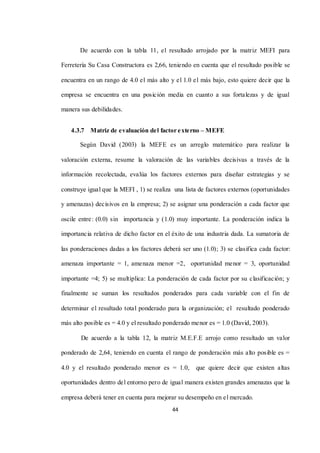 44
De acuerdo con la tabla 11, el resultado arrojado por la matriz MEFI para
Ferretería Su Casa Constructora es 2,66, teniendo en cuenta que el resultado posible se
encuentra en un rango de 4.0 el más alto y el 1.0 el más bajo, esto quiere decir que la
empresa se encuentra en una posición media en cuanto a sus fortalezas y de igual
manera sus debilidades.
4.3.7 Matriz de evaluación del factor externo – MEFE
Según David (2003) la MEFE es un arreglo matemático para realizar la
valoración externa, resume la valoración de las variables decisivas a través de la
información recolectada, evalúa los factores externos para diseñar estrategias y se
construye igual que la MEFI , 1) se realiza una lista de factores externos (oportunidades
y amenazas) decisivos en la empresa; 2) se asignar una ponderación a cada factor que
oscile entre: (0.0) sin importancia y (1.0) muy importante. La ponderación indica la
importancia relativa de dicho factor en el éxito de una industria dada. La sumatoria de
las ponderaciones dadas a los factores deberá ser uno (1.0); 3) se clasifica cada factor:
amenaza importante = 1, amenaza menor =2, oportunidad menor = 3, oportunidad
importante =4; 5) se multiplica: La ponderación de cada factor por su clasificación; y
finalmente se suman los resultados ponderados para cada variable con el fin de
determinar el resultado total ponderado para la organización; el resultado ponderado
más alto posible es = 4.0 y el resultado ponderado menor es = 1.0 (David, 2003).
De acuerdo a la tabla 12, la matriz M.E.F.E arrojo como resultado un valor
ponderado de 2,64, teniendo en cuenta el rango de ponderación más alto posible es =
4.0 y el resultado ponderado menor es = 1.0, que quiere decir que existen altas
oportunidades dentro del entorno pero de igual manera existen grandes amenazas que la
empresa deberá tener en cuenta para mejorar su desempeño en el mercado.
 