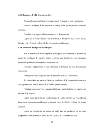 49
4.4.4. Propuesta de objetivos corporativos
Asegurar la gestión eficiente y transparente de Ferretería su casa constructora.
Fomentar la compra de los productos actuales y de los que se pretende vender en
un futuro.
Contribuir con la generación de empleo en el departamento
Lograr que el recurso humano de la empresa se desempeñe bajo valores éticos,
basados en la eficiencia y efectividad y lo transmitan en el entorno.
4.4.5. Definición de objetivos estratégicos
Para la elaboración de los objetivos estratégicos de la empresa se tuvieron en
cuenta los resultados del análisis interno y externo que facilitaron a sus integrantes
formular la propuesta que se observa a continuación:
Formular e implementar el plan estratégico de ferretería Su Casa Constructora
2012- 2015
Fortalecer el clima Organizacional de Ferretería Su Casa Constructora.
Ser reconocidos por nuestros clientes y los clientes de la competencia como uno
de los primeros en ofrecer productos de calidad y buen servicio.
Fortalecer nuestro servicio y atención al cliente a través de la mejora en procesos
internos de la empresa.
Lograr mayor participación en el mercado del sector ferretero de la ciudad de
Pasto en un plazo comprendido entre primero de Enero del 2012 y el 31 de Diciembre
del 2015.
Lograr un crecimiento de ventas en cada línea de productos en un plazo
comprendido entre primero de Enero del 2012 y el 31 de Diciembre del 2015.
 