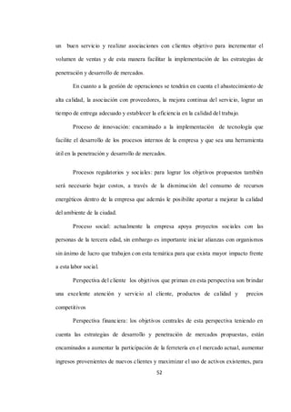 52
un buen servicio y realizar asociaciones con clientes objetivo para incrementar el
volumen de ventas y de esta manera facilitar la implementación de las estrategias de
penetración y desarrollo de mercados.
En cuanto a la gestión de operaciones se tendrán en cuenta el abastecimiento de
alta calidad, la asociación con proveedores, la mejora continua del servicio, lograr un
tiempo de entrega adecuado y establecer la eficiencia en la calidad del trabajo.
Proceso de innovación: encaminado a la implementación de tecnología que
facilite el desarrollo de los procesos internos de la empresa y que sea una herramienta
útil en la penetración y desarrollo de mercados.
Procesos regulatorios y sociales: para lograr los objetivos propuestos también
será necesario bajar costos, a través de la disminución del consumo de recursos
energéticos dentro de la empresa que además le posibilite aportar a mejorar la calidad
del ambiente de la ciudad.
Proceso social: actualmente la empresa apoya proyectos sociales con las
personas de la tercera edad, sin embargo es importante iniciar alianzas con organismos
sin ánimo de lucro que trabajen con esta temática para que exista mayor impacto frente
a esta labor social.
Perspectiva del cliente los objetivos que priman en esta perspectiva son brindar
una excelente atención y servicio al cliente, productos de calidad y precios
competitivos
Perspectiva financiera: los objetivos centrales de esta perspectiva teniendo en
cuenta las estrategias de desarrollo y penetración de mercados propuestas, están
encaminados a aumentar la participación de la ferretería en el mercado actual, aumentar
ingresos provenientes de nuevos clientes y maximizar el uso de activos existentes, para
 
