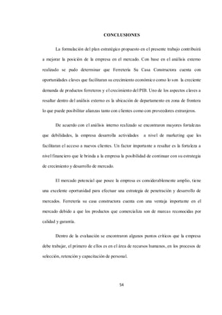 54
CONCLUSIONES
La formulación del plan estratégico propuesto en el presente trabajo contribuirá
a mejorar la posición de la empresa en el mercado. Con base en el análisis externo
realizado se pudo determinar que Ferretería Su Casa Constructora cuenta con
oportunidades claves que facilitaran su crecimiento económico como lo son la creciente
demanda de productos ferreteros y el crecimiento del PIB. Uno de los aspectos claves a
resaltar dentro del análisis externo es la ubicación de departamento en zona de frontera
lo que puede posibilitar alianzas tanto con clientes como con proveedores extranjeros.
De acuerdo con el análisis interno realizado se encontraron mayores fortalezas
que debilidades, la empresa desarrolla actividades a nivel de marketing que les
facilitaran el acceso a nuevos clientes. Un factor importante a resaltar es la fortaleza a
nivel financiero que le brinda a la empresa la posibilidad de continuar con su estrategia
de crecimiento y desarrollo de mercado.
El mercado potencial que posee la empresa es considerablemente amplio, tiene
una excelente oportunidad para efectuar una estrategia de penetración y desarrollo de
mercados. Ferretería su casa constructora cuenta con una ventaja importante en el
mercado debido a que los productos que comercializa son de marcas reconocidas por
calidad y garantía.
Dentro de la evaluación se encontraron algunos puntos críticos que la empresa
debe trabajar, el primero de ellos es en el área de recursos humanos, en los procesos de
selección, retención y capacitación de personal.
 