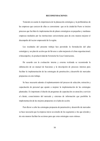 56
RECOMENDACIONES
Teniendo en cuenta la importancia de la planeación estratégica y la problemática de
las empresas que carecen de ellas es conveniente que en la ciudad de Pasto se inicien
procesos que faciliten la implementación de planes estratégicos en pequeñas y medianas
empresas mediados por las instituciones universitarias para de esta manera mejorar el
desempeño del sector empresarial de la región.
Los resultados del presente trabajo han permitido la formulación del plan
estratégico y un plan de acción que de llevarse a cabo mejoraría el clima organizacional,
el desempeño y la productividad de Ferretería Su Casa Constructora.
De acuerdo con la evaluación interna y externa realizada se recomienda la
elaboración de un manual de funciones y la descripción de procesos internos para
facilitar la implementación de las estrategias de penetración y desarrollo de mercados
propuestas en este trabajo.
Se hace necesario además el replanteamiento del proceso de selección, retención y
capacitación de personal que apunte a mejorar la implementación de las estrategias
planteadas. Es importante el diseño de programas de capacitación en atención y servicio
al cliente, conocimiento del mercado y sistemas de información que posibilite la
implementación de las mejoras propuestas en el plan de acción.
Para llevar a cabo las estrategias propuesta de penetración y desarrollo de mercados
se hace necesario que la empresa inicie un estudio de los segmentos a los que atiende y
de esta manera facilitar las acciones para que estas estrategias sean exitosas.
 