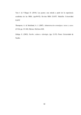 60
Toro I. & Villegas D. (2010). Las pymes: una mirada a partir de la experiencia
académica de las MBA. (pp.90-92). Revista MBA EAFIT. Medellin. Universidad
EAFIT
Thompson, A. & Strickland, A. J. (2007). Administración estratégica: textos y casos.
(15 Ed. pp. 19-140). México: McGraw-Hill.
Zuñiga. E. (2002). Nariño, cultura e ideología. (pp. 12-35). Pasto. Universidad de
Nariño.
 