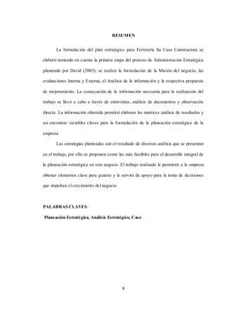 8
RESUMEN
La formulación del plan estratégico para Ferretería Su Casa Constructora se
elaboró teniendo en cuenta la primera etapa del proceso de Administración Estratégica
planteado por David (2003); se realizó la formulación de la Misión del negocio, las
evaluaciones Interna y Externa, el Análisis de la información y la respectiva propuesta
de mejoramiento. La consecución de la información necesaria para la realización del
trabajo se llevó a cabo a través de entrevistas, análisis de documentos y observación
directa. La información obtenida permitió elaborar las matrices análisis de resultados y
así encontrar variables claves para la formulación de la planeación estratégica de la
empresa.
Las estrategias planteadas son el resultado de diversos análisis que se presentan
en el trabajo, por ello se proponen como las más factibles para el desarrollo integral de
la planeación estratégica en este negocio. El trabajo realizado le permitirá a la empresa
obtener elementos clave para guiarse y le servirá de apoyo para la toma de decisiones
que impulsen el crecimiento del negocio.
PALABRAS CLAVES
Planeación Estratégica, Análisis Estratégico, Caso
 