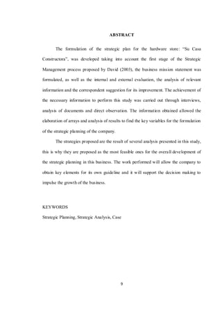 9
ABSTRACT
The formulation of the strategic plan for the hardware store: “Su Casa
Constructora”, was developed taking into account the first stage of the Strategic
Management process proposed by David (2003), the business mission statement was
formulated, as well as the internal and external evaluation, the analysis of relevant
information and the correspondent suggestion for its improvement. The achievement of
the necessary information to perform this study was carried out through interviews,
analysis of documents and direct observation. The information obtained allowed the
elaboration of arrays and analysis of results to find the key variables for the formulation
of the strategic planning of the company.
The strategies proposed are the result of several analysis presented in this study,
this is why they are proposed as the most feasible ones for the overall development of
the strategic planning in this business. The work performed will allow the company to
obtain key elements for its own guideline and it will support the decision making to
impulse the growth of the business.
KEYWORDS
Strategic Planning, Strategic Analysis, Case
 