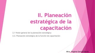 II. Planeación
estratégica de la
capacitación
2.1 Visión general de la planeación estratégica
2.2. Planeación estratégica de la función de capacitación
Mtra. Virginia García García
 