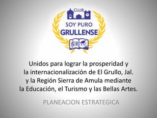 Unidos para lograr la prosperidad y
la internacionalización de El Grullo, Jal.
y la Región Sierra de Amula mediante
la Educación, el Turismo y las Bellas Artes.
PLANEACION ESTRATEGICA
 