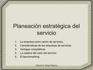 Planeación estratégica del
servicio
1. La empresa como centro de servicios
2. Características de las empresas de servicios
3. Ventajas competitivas
4. La cadena del valor del servicio
5. El benchmarking
Yolanda G. Núñez Palacios
 