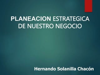 Hernando Solanilla Chacón
PLANEACION ESTRATEGICA
DE NUESTRO NEGOCIO
 