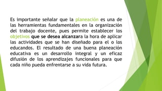 Es importante señalar que la planeación es una de
las herramientas fundamentales en la organización
del trabajo docente, pues permite establecer los
objetivos que se desea alcanzara la hora de aplicar
las actividades que se han diseñado para el o los
educandos. El resultado de una buena planeación
educativa es un desarrollo integral y un eficaz
difusión de los aprendizajes funcionales para que
cada niño pueda enfrentarse a su vida futura.
 