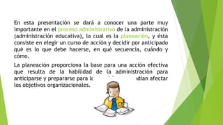 En esta presentación se dará a conocer una parte muy
importante en el proceso administrativo de la administración
(administración educativa), la cual es la planeación, y ésta
consiste en elegir un curso de acción y decidir por anticipado
qué es lo que debe hacerse, en qué secuencia, cuándo y
cómo.
La planeación proporciona la base para una acción efectiva
que resulta de la habilidad de la administración para
anticiparse y prepararse para los cambios que podían afectar
los objetivos organizacionales.
 