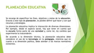 PLANEACIÓN EDUCATIVA
Se encarga de especificar los fines, objetivos y metas de la educación.
Gracias a este tipo de planeación, es posible definir qué hacer y con qué
recursos y estrategias.
La planeación educativa implica la interacción de diversas dimensiones.
Por ejemplo, desde el aspecto social, hay que tener en cuenta que
la escuela forma parte de una sociedad y, como tal, los cambios que
experimente la trascenderán.
De acuerdo a la dimensión técnica, la planeación educativa debe
considerar el uso de la tecnología en la pedagogía, mientras que en
cuanto a su dimensión política, debe atender a los marcos normativos
existentes.
 