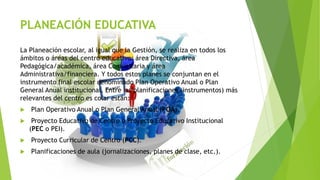 PLANEACIÓN EDUCATIVA
La Planeación escolar, al igual que la Gestión, se realiza en todos los
ámbitos o áreas del centro educativo: área Directiva, área
Pedagógica/académica, área Comunitaria y área
Administrativa/financiera. Y todos estos planes se conjuntan en el
instrumento final escolar denominado Plan Operativo Anual o Plan
General Anual institucional. Entre las planificaciones (instrumentos) más
relevantes del centro es colar están:
 Plan Operativo Anual o Plan General Anual (POA).
 Proyecto Educativo de Centro o Proyecto Educativo Institucional
(PEC o PEI).
 Proyecto Curricular de Centro (PCC).
 Planificaciones de aula (jornalizaciones, planes de clase, etc.).
 