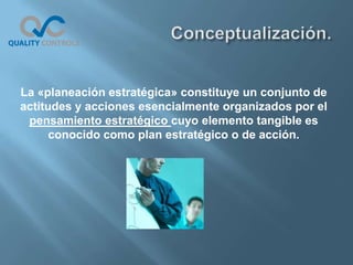 La «planeación estratégica» constituye un conjunto de
actitudes y acciones esencialmente organizados por el
 pensamiento estratégico cuyo elemento tangible es
      conocido como plan estratégico o de acción.
 