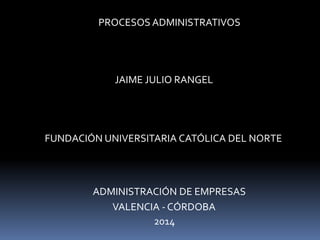 PROCESOS ADMINISTRATIVOS 
JAIME JULIO RANGEL 
FUNDACIÓN UNIVERSITARIA CATÓLICA DEL NORTE 
ADMINISTRACIÓN DE EMPRESAS 
VALENCIA -CÓRDOBA 
2014 
 