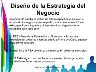 Diseño de la Estrategia del Negocio Su concepto amplio es definir de forma específica el éxito en el mundo de los negocios que se participará, como se medirá ese éxito, que ? para lograrlo y el tipo de cultura organizacional necesaria para todo esto La PEA difiere de la Planeación a LP en que la 2a. es una extensión del presente mientras que la primera evalúa su pasado para prever su futuro En esta fase la PEA comienza a centrarse en objetivos concretos. Perfil Estratégico : son los factores clave o criterios generales hacia la formulación de las estrategias 