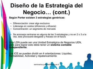 Diseño de la Estrategia del Negocio… (cont.) Según Porter existen 3 estrategias genéricas: Diferenciación: crear algo exclusivo Liderazgo en costos (eficiencia y eficacia) Concentración: un segmento de mercado Se aconseja centrarse en alguna de las 3 estrategias y no en 2 o 3 a la vez, esto provocará desgaste y fracaso en el futuro Una LDN puede ser una Unidad Estratégica de Negocios UEN, pero para lograr esto debe tener un  sistema contable independiente . Los ICE se pueden dividir en 4 orientaciones: Liquidez, Rentabilidad, Actividad y Apalancamiento 