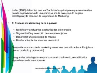 Kotler (1980) determina que las 2 actividades principales que se necesitan para la supervivencia de una empresa son la evolución de su plan estratégico y la creación de un proceso de Marketing El Proceso de Marketing tiene 4 pasos: Identificar y analizar las oportunidades de mercado Segmentación y selección de mercado objetivo Desarrollar una estrategia de mezcla Diseñar e implantar sistemas de control Desarrollar una mezcla de marketing no es mas que utilizar las 4 P’s (plaza, precio, producto y promoción) Las grandes estrategias siempre buscan el crecimiento, rentabilidad y supervivencia de las empresas 