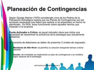 Planeación de Contingencias Según George Steiner (1979) considerado unos de los Padres de la Planeación Estratégica explica que los Planes de Contingencias son las acciones necesarias que habrá que realizar si se presentara un hecho no planificado.  En PEA, estos funcionarán sobre aquellos hechos que impacten a la empresa Punto Activador o Crítico : es aquel indicador clave que indica una necesidad de reexaminar la suficiencia de la estrategia que actualmente utilizamos. Al momento de detectarse se deben de presentar 2 niveles de respuesta: Monitoreo de Alto Nivel : se planifica su solución otorgando tiempo a dicha decisión Acción : de inmediato se implementa un plan de contingencia o se modifica algún aspecto de la estrategia. 
