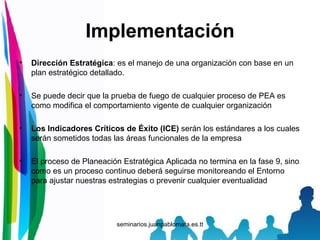 Implementación Dirección Estratégica : es el manejo de una organización con base en un plan estratégico detallado. Se puede decir que la prueba de fuego de cualquier proceso de PEA es como modifica el comportamiento vigente de cualquier organización Los Indicadores Críticos de Éxito (ICE)  serán los estándares a los cuales serán sometidos todas las áreas funcionales de la empresa El proceso de Planeación Estratégica Aplicada no termina en la fase 9, sino como es un proceso continuo deberá seguirse monitoreando el Entorno para ajustar nuestras estrategias o prevenir cualquier eventualidad 