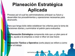 Planeación Estratégica Aplicada Proceso por el cual los administradores anticipan su futuro y desarrollan los procedimientos y operaciones necesarias para alcanzarlo. Para que tenga éxito debe establecer los criterios para la toma de decisiones diarias y suministrar el patrón para evaluarlas. La Planeación Estratégica  comprende más que un plan para el futuro, ayuda a la empresa a crear e influir en ese futuro Planeación Táctica u Operativa  (corto plazo) se refiere a como hacer el trabajo 